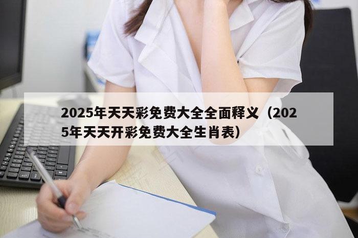 2025年天天彩免费大全全面释义（2025年天天开彩免费大全生肖表）