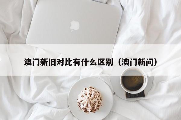 澳门新旧对比有什么区别（澳门新问）