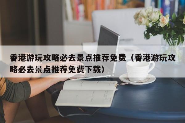 香港游玩攻略必去景点推荐免费（香港游玩攻略必去景点推荐免费下载）